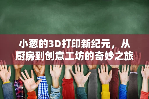 小葱的3D打印新纪元，从厨房到创意工坊的奇妙之旅