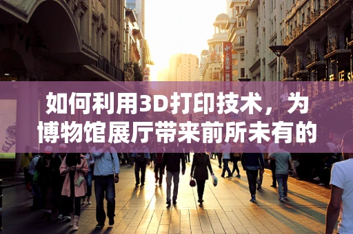 如何利用3D打印技术，为博物馆展厅带来前所未有的互动体验？