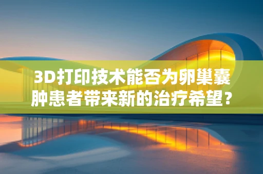 3D打印技术能否为卵巢囊肿患者带来新的治疗希望？