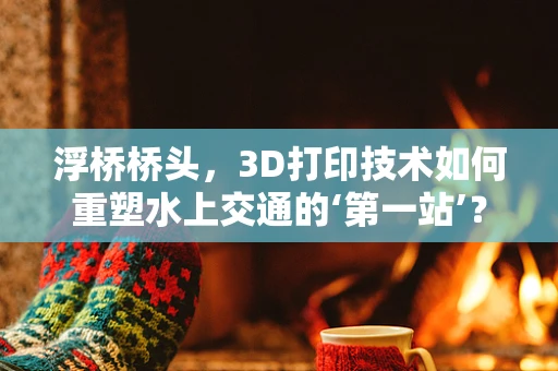 浮桥桥头，3D打印技术如何重塑水上交通的‘第一站’？