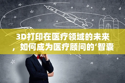 3D打印在医疗领域的未来，如何成为医疗顾问的‘智囊’？