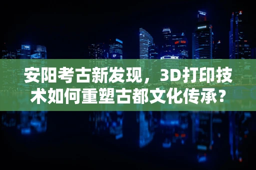 安阳考古新发现，3D打印技术如何重塑古都文化传承？