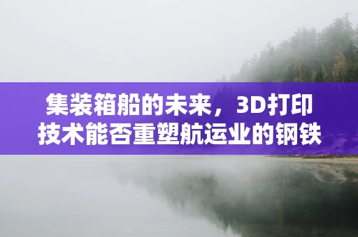 集装箱船的未来，3D打印技术能否重塑航运业的钢铁巨兽？