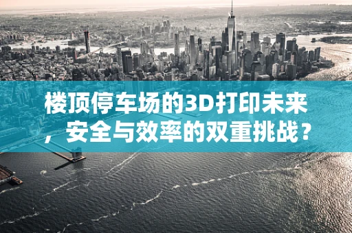 楼顶停车场的3D打印未来，安全与效率的双重挑战？