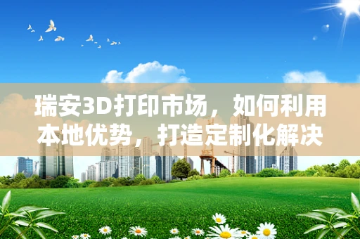 瑞安3D打印市场，如何利用本地优势，打造定制化解决方案的‘智’造高地？