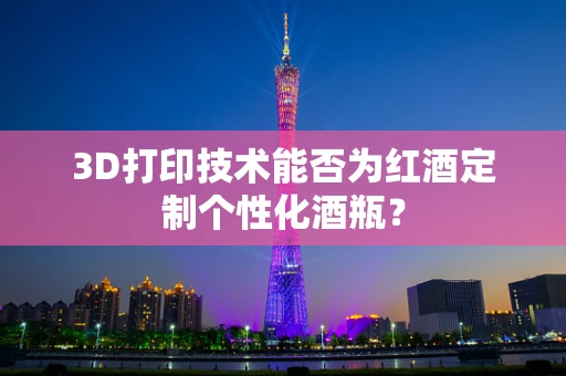 3D打印技术能否为红酒定制个性化酒瓶？