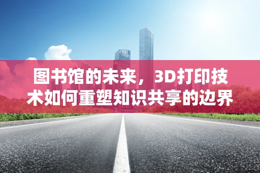 图书馆的未来，3D打印技术如何重塑知识共享的边界？