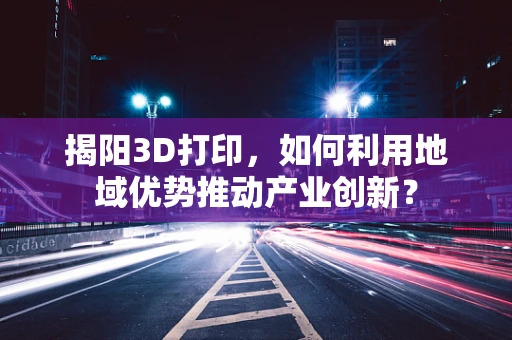 揭阳3D打印，如何利用地域优势推动产业创新？