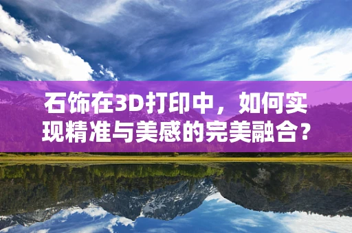 石饰在3D打印中，如何实现精准与美感的完美融合？