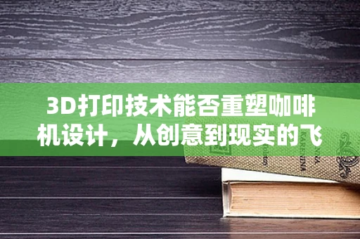 3D打印技术能否重塑咖啡机设计，从创意到现实的飞跃