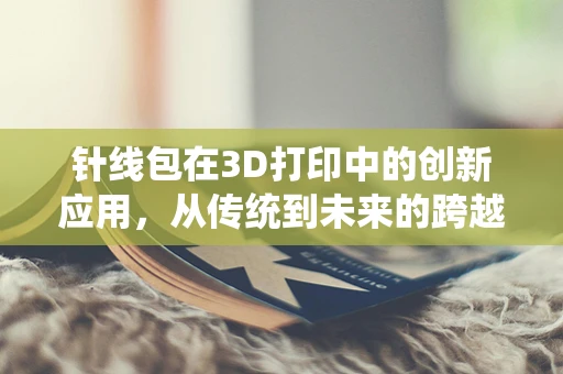 针线包在3D打印中的创新应用，从传统到未来的跨越
