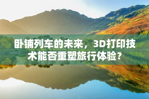 卧铺列车的未来，3D打印技术能否重塑旅行体验？