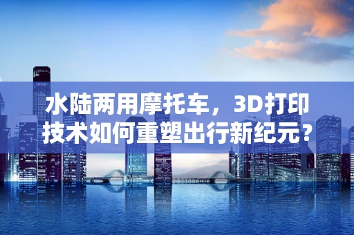 水陆两用摩托车，3D打印技术如何重塑出行新纪元？