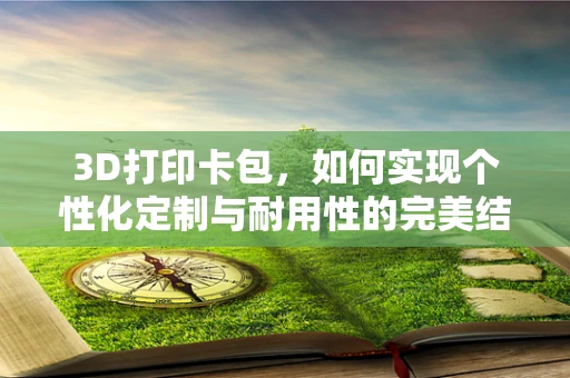 3D打印卡包，如何实现个性化定制与耐用性的完美结合？