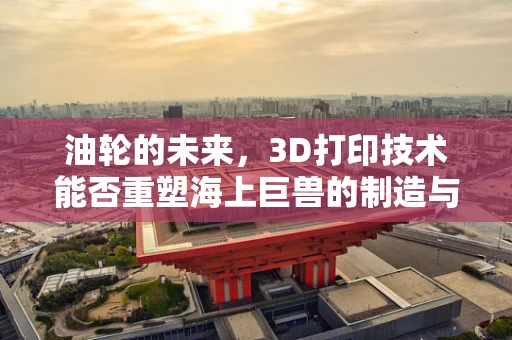 油轮的未来，3D打印技术能否重塑海上巨兽的制造与维护？