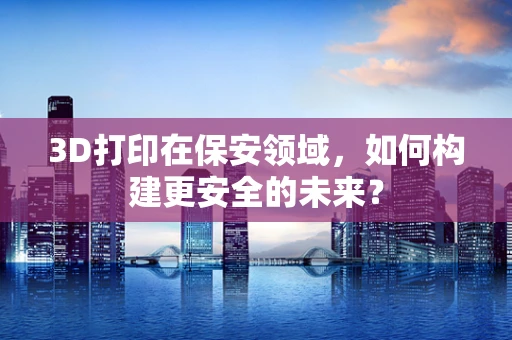 3D打印在保安领域，如何构建更安全的未来？