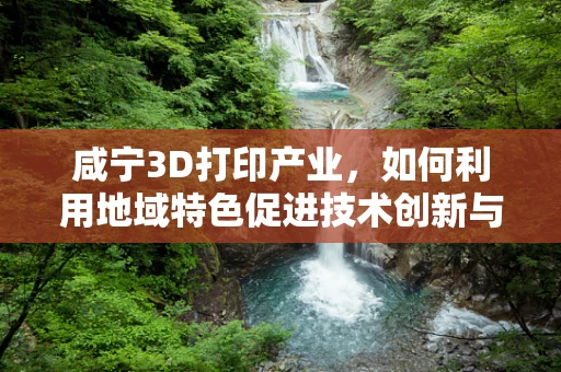 咸宁3D打印产业，如何利用地域特色促进技术创新与产业升级？
