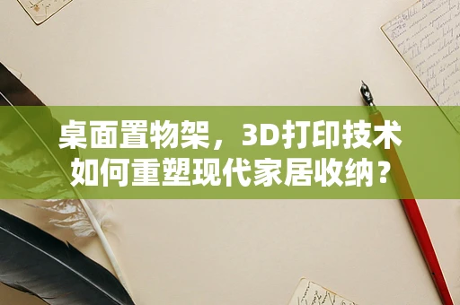 桌面置物架，3D打印技术如何重塑现代家居收纳？