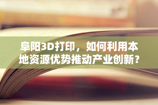 阜阳3D打印，如何利用本地资源优势推动产业创新？