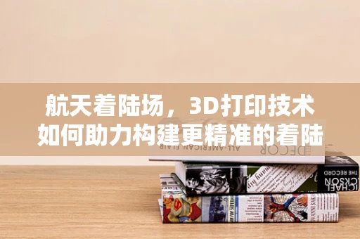 航天着陆场，3D打印技术如何助力构建更精准的着陆环境？
