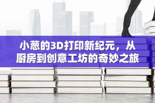 小葱的3D打印新纪元，从厨房到创意工坊的奇妙之旅