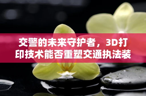交警的未来守护者，3D打印技术能否重塑交通执法装备？