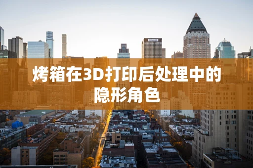 烤箱在3D打印后处理中的隐形角色