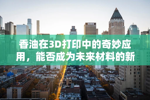 香油在3D打印中的奇妙应用，能否成为未来材料的新星？