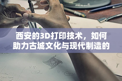 西安的3D打印技术，如何助力古城文化与现代制造的融合创新？
