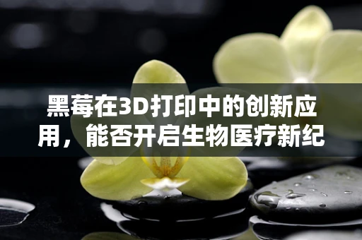 黑莓在3D打印中的创新应用，能否开启生物医疗新纪元？