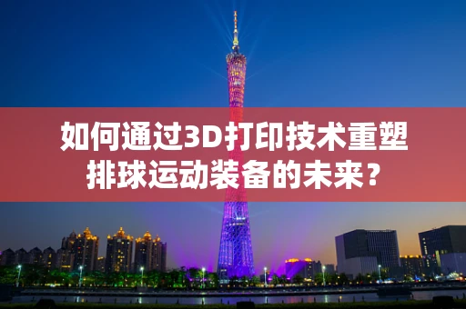 如何通过3D打印技术重塑排球运动装备的未来？