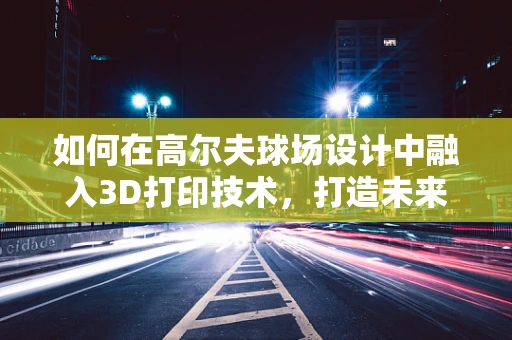 如何在高尔夫球场设计中融入3D打印技术，打造未来感十足的球场？