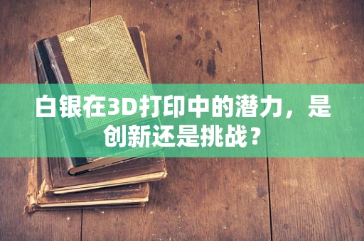 白银在3D打印中的潜力，是创新还是挑战？