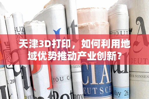 天津3D打印，如何利用地域优势推动产业创新？