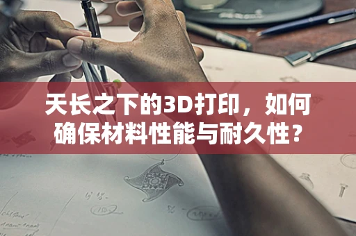 天长之下的3D打印，如何确保材料性能与耐久性？