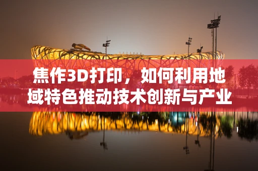 焦作3D打印，如何利用地域特色推动技术创新与产业升级？