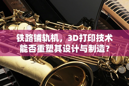 铁路铺轨机，3D打印技术能否重塑其设计与制造？