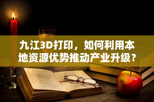 九江3D打印，如何利用本地资源优势推动产业升级？