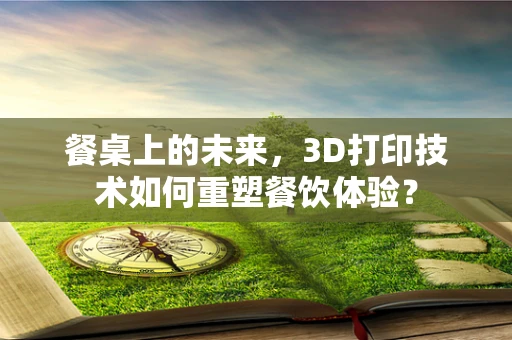 餐桌上的未来，3D打印技术如何重塑餐饮体验？