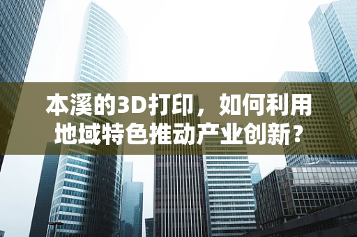 本溪的3D打印，如何利用地域特色推动产业创新？