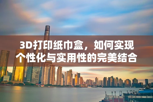 3D打印纸巾盒，如何实现个性化与实用性的完美结合？