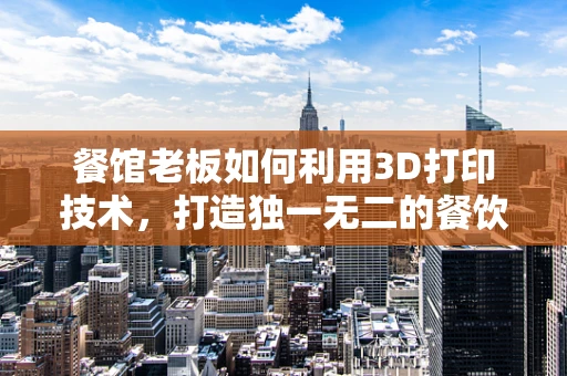 餐馆老板如何利用3D打印技术，打造独一无二的餐饮体验？