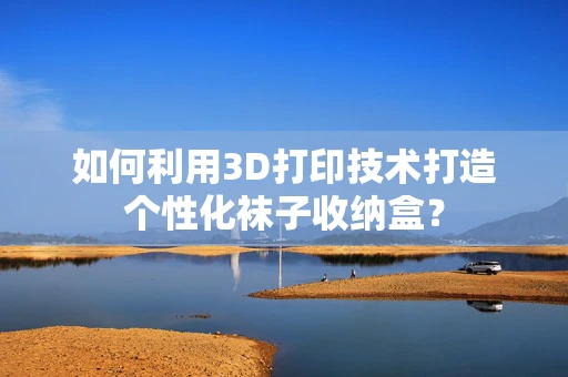 如何利用3D打印技术打造个性化袜子收纳盒？