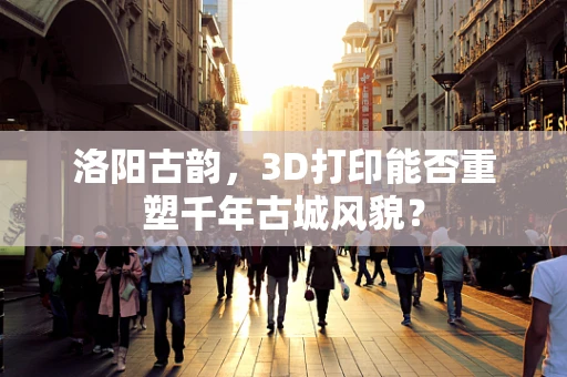 洛阳古韵，3D打印能否重塑千年古城风貌？