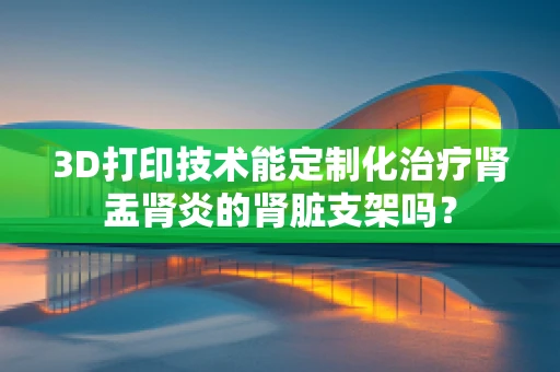 3D打印技术能定制化治疗肾盂肾炎的肾脏支架吗？