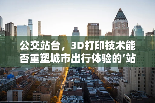 公交站台，3D打印技术能否重塑城市出行体验的‘站’点？