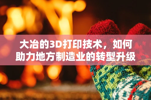 大冶的3D打印技术，如何助力地方制造业的转型升级？