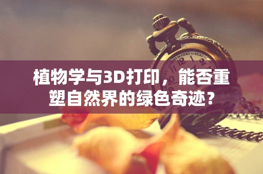 植物学与3D打印，能否重塑自然界的绿色奇迹？