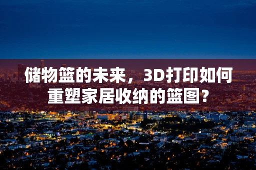 储物篮的未来，3D打印如何重塑家居收纳的篮图？
