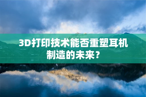 3D打印技术能否重塑耳机制造的未来？